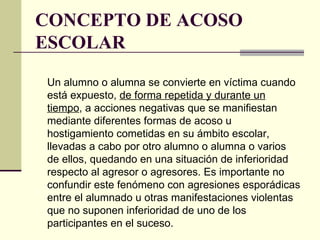 CONCEPTO DE ACOSO ESCOLAR Un alumno o alumna se convierte en víctima cuando está expuesto,  de forma repetida y durante un tiempo , a acciones negativas que se manifiestan mediante diferentes formas de acoso u hostigamiento cometidas en su ámbito escolar, llevadas a cabo por otro alumno o alumna o varios de ellos, quedando en una situación de inferioridad respecto al agresor o agresores. Es importante no confundir este fenómeno con agresiones esporádicas entre el alumnado u otras manifestaciones violentas que no suponen inferioridad de uno de los participantes en el suceso. 