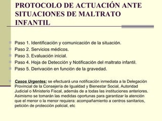 PROTOCOLO DE ACTUACIÓN ANTE SITUACIONES DE MALTRATO INFANTIL Paso 1. Identificación y comunicación de la situación.  Paso 2. Servicios médicos.  Paso 3. Evaluación inicial.   Paso 4. Hoja de Detección y Notificación del maltrato infantil.  Paso 5. Derivación en función de la gravedad.  Casos Urgentes:  se efectuará una notificación inmediata a la Delegación Provincial de la Consejería de Igualdad y Bienestar Social, Autoridad Judicial o Ministerio Fiscal, además de a todas las instituciones anteriores. Asimismo se tomarán las medidas oportunas para garantizar la atención que el menor o la menor requiera: acompañamiento a centros sanitarios, petición de protección policial, etc 