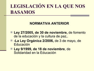 LEGISLACIÓN EN LA QUE NOS BASAMOS NORMATIVA ANTERIOR Ley 27/2005, de 30 de noviembre,  de fomento de la educación y la cultura de paz,.   -La Ley Orgánica 2/2006,  de 3 de mayo, de Educación Ley 9/1999, de 18 de noviembre , de Solidaridad en la Educación 