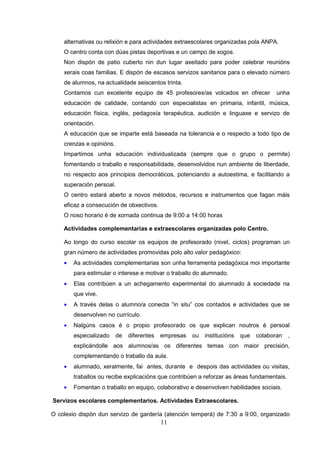 alternativas ou relixión e para actividades extraescolares organizadas pola ANPA.
    O centro conta con dúas pistas deportivas e un campo de xogos.
    Non dispón de patio cuberto nin dun lugar axeitado para poder celebrar reunións
    xerais coas familias. E dispón de escasos servizos sanitarios para o elevado número
    de alumnos, na actualidade seiscentos trinta.
    Contamos cun excelente equipo de 45 profesores/as volcados en ofrecer             unha
    educación de calidade, contando con especialistas en primaria, infantil, música,
    educación física, inglés, pedagoxía terapéutica, audición e linguaxe e servizo de
    orientación.
    A educación que se imparte está baseada na tolerancia e o respecto a todo tipo de
    crenzas e opinións.
    Impartimos unha educación individualizada (sempre que o grupo o permite)
    fomentando o traballo e responsabilidade, desenvolvidos nun ambiente de liberdade,
    no respecto aos principios democráticos, potenciando a autoestima, e facilitando a
    superación persoal.
    O centro estará aberto a novos métodos, recursos e instrumentos que fagan máis
    eficaz a consecución de obxectivos.
    O noso horario é de xornada continua de 9:00 a 14:00 horas

    Actividades complementarias e extraescolares organizadas polo Centro.

    Ao longo do curso escolar os equipos de profesorado (nivel, ciclos) programan un
    gran número de actividades promovidas polo alto valor pedagóxico:
    •   As actividades complementarias son unha ferramenta pedagóxica moi importante
        para estimular o interese e motivar o traballo do alumnado.
    •   Elas contribúen a un achegamento experimental do alumnado á sociedade na
        que vive.
    •   A través delas o alumno/a conecta “in situ” cos contados e actividades que se
        desenvolven no currículo.
    •   Nalgúns casos é o propio profesorado os que explican noutros é persoal
        especializado     de   diferentes   empresas   ou institucións   que   colaboran    ,
        explicándolle aos alumnos/as os diferentes temas con maior precisión,
        complementando o traballo da aula.
    •   alumnado, xeralmente, fai antes, durante e despois das actividades ou visitas,
        traballos ou recibe explicacións que contribúen a reforzar as áreas fundamentais.
    •   Fomentan o traballo en equipo, colaborativo e desenvolven habilidades sociais.

Servizos escolares complementarios. Actividades Extraescolares.

O colexio dispón dun servizo de gardería (atención temperá) de 7:30 a 9:00, organizado
                                            11
 