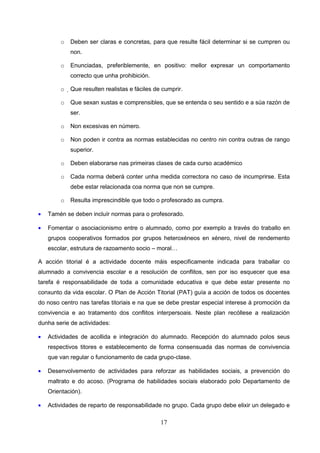 o   Deben ser claras e concretas, para que resulte fácil determinar si se cumpren ou
            non.

        o   Enunciadas, preferiblemente, en positivo: mellor expresar un comportamento
            correcto que unha prohibición.

        o   Que resulten realistas e fáciles de cumprir.

        o   Que sexan xustas e comprensibles, que se entenda o seu sentido e a súa razón de
            ser.

        o   Non excesivas en número.

        o   Non poden ir contra as normas establecidas no centro nin contra outras de rango
            superior.

        o   Deben elaborarse nas primeiras clases de cada curso académico

        o   Cada norma deberá conter unha medida correctora no caso de incumprirse. Esta
            debe estar relacionada coa norma que non se cumpre.

        o   Resulta imprescindible que todo o profesorado as cumpra.

•   Tamén se deben incluír normas para o profesorado.

•   Fomentar o asociacionismo entre o alumnado, como por exemplo a través do traballo en
    grupos cooperativos formados por grupos heteroxéneos en xénero, nivel de rendemento
    escolar, estrutura de razoamento socio – moral…

A acción titorial é a actividade docente máis especificamente indicada para traballar co
alumnado a convivencia escolar e a resolución de conflitos, sen por iso esquecer que esa
tarefa é responsabilidade de toda a comunidade educativa e que debe estar presente no
conxunto da vida escolar. O Plan de Acción Titorial (PAT) guía a acción de todos os docentes
do noso centro nas tarefas titoriais e na que se debe prestar especial interese á promoción da
convivencia e ao tratamento dos conflitos interpersoais. Neste plan recóllese a realización
dunha serie de actividades:

•   Actividades de acollida e integración do alumnado. Recepción do alumnado polos seus
    respectivos titores e establecemento de forma consensuada das normas de convivencia
    que van regular o funcionamento de cada grupo-clase.

•   Desenvolvemento de actividades para reforzar as habilidades sociais, a prevención do
    maltrato e do acoso. (Programa de habilidades sociais elaborado polo Departamento de
    Orientación).

•   Actividades de reparto de responsabilidade no grupo. Cada grupo debe elixir un delegado e

                                                17
 