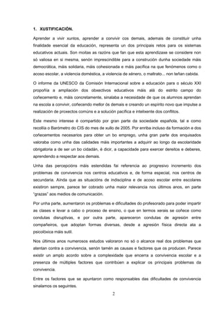 1. XUSTIFICACIÓN.

Aprender a vivir xuntos, aprender a convivir cos demais, ademais de constituír unha
finalidade esencial da educación, representa un dos principais retos para os sistemas
educativos actuais. Son moitas as razóns que fan que esta aprendizaxe se considere non
só valiosa en si mesma, senón imprescindible para a construción dunha sociedade máis
democrática, máis solidaria, máis cohesionada e máis pacífica na que fenómenos como o
acoso escolar, a violencia doméstica, a violencia de xénero, o maltrato... non teñan cabida.

O informe da UNESCO da Comisión Internacional sobre a educación para o século XXI
propoñía a ampliación dos obxectivos educativos máis alá do estrito campo do
coñecemento e, máis concretamente, sinalaba a necesidade de que os alumnos aprendan
na escola a convivir, coñecendo mellor ós demais e creando un espírito novo que impulse a
realización de proxectos comúns e a solución pacífica e intelixente dos conflitos.

Este mesmo interese é compartido por gran parte da sociedade española, tal e como
recollía o Barómetro do CIS do mes de xullo de 2005. Por enriba incluso da formación e dos
coñecementos necesarios para obter un bo emprego, unha gran parte dos enquisados
valoraba como unha das calidades máis importantes a adquirir ao longo da escolaridade
obrigatoria a de ser un bo cidadán, é dicir, a capacidade para exercer dereitos e deberes,
aprendendo a respectar aos demais.

Unha das percepcións máis estendidas fai referencia ao progresivo incremento dos
problemas de convivencia nos centros educativos e, de forma especial, nos centros de
secundaria. Aínda que as situacións de indisciplina e de acoso escolar entre escolares
existiron sempre, parece ter cobrado unha maior relevancia nos últimos anos, en parte
“grazas” aos medios de comunicación.

Por unha parte, aumentaron os problemas e dificultades do profesorado para poder impartir
as clases e levar a cabo o proceso de ensino, o que en termos xerais se coñece como
condutas disruptivas, e por outra parte, apareceron condutas de agresión entre
compañeiros, que adoptan formas diversas, desde a agresión física directa ata a
psicolóxica máis sutil.

Nos últimos anos numerosos estudos valoraron no só o alcance real dos problemas que
atentan contra a convivencia, senón tamén as causas e factores que os producen. Parece
existir un amplo acordo sobre a complexidade que encerra a convivencia escolar e a
presenza de múltiples factores que contribúen a explicar os principais problemas da
convivencia.

Entre os factores que se apuntaron como responsables das dificultades de convivencia
sinalamos os seguintes.
                                            2
 