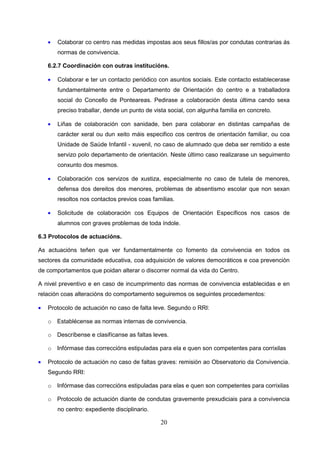 •   Colaborar co centro nas medidas impostas aos seus fillos/as por condutas contrarias ás
        normas de convivencia.

    6.2.7 Coordinación con outras institucións.

    •   Colaborar e ter un contacto periódico con asuntos sociais. Este contacto establecerase
        fundamentalmente entre o Departamento de Orientación do centro e a traballadora
        social do Concello de Ponteareas. Pedirase a colaboración desta última cando sexa
        preciso traballar, dende un punto de vista social, con algunha familia en concreto.

    •   Liñas de colaboración con sanidade, ben para colaborar en distintas campañas de
        carácter xeral ou dun xeito máis especifico cos centros de orientación familiar, ou coa
        Unidade de Saúde Infantil - xuvenil, no caso de alumnado que deba ser remitido a este
        servizo polo departamento de orientación. Neste último caso realizarase un seguimento
        conxunto dos mesmos.

    •   Colaboración cos servizos de xustiza, especialmente no caso de tutela de menores,
        defensa dos dereitos dos menores, problemas de absentismo escolar que non sexan
        resoltos nos contactos previos coas familias.

    •   Solicitude de colaboración cos Equipos de Orientación Específicos nos casos de
        alumnos con graves problemas de toda índole.

6.3 Protocolos de actuacións.

As actuacións teñen que ver fundamentalmente co fomento da convivencia en todos os
sectores da comunidade educativa, coa adquisición de valores democráticos e coa prevención
de comportamentos que poidan alterar o discorrer normal da vida do Centro.

A nivel preventivo e en caso de incumprimento das normas de convivencia establecidas e en
relación coas alteracións do comportamento seguiremos os seguintes procedementos:

•   Protocolo de actuación no caso de falta leve. Segundo o RRI:

    o Establécense as normas internas de convivencia.

    o Descríbense e clasifícanse as faltas leves.

    o Infórmase das correccións estipuladas para ela e quen son competentes para corrixilas

•   Protocolo de actuación no caso de faltas graves: remisión ao Observatorio da Convivencia.
    Segundo RRI:

    o Infórmase das correccións estipuladas para elas e quen son competentes para corrixilas

    o Protocolo de actuación diante de condutas gravemente prexudiciais para a convivencia
        no centro: expediente disciplinario.

                                                20
 