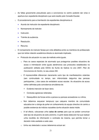 o As faltas gravemente prexudiciais para a convivencia no centro poderán dar orixe á
   apertura dun expediente disciplinario que será resolto polo Consello Escolar.

o O procedemento para a tramitación de expedientes disciplinarios é:

   •   Acordo de instrución de expediente disciplinario

   •   Nomeamento de instrutor.

   •   Instrución.

   •   Trámite de audiencia.

   •   Resolución.

   •   Recurso.

o O nomeamento do instrutor farase por orde alfabética entre os membros do profesorado
   que non teñan relación académica directa co alumnado implicado.

   •   Protocolo de actuación no caso de maltrato entre iguais.

       o Para os casos especiais de alumnado que protagonice posibles situacións de
          acoso e intimidación entre iguais aterémonos aos protocolos establecidos na
          publicación editada pola CEOU da Xunta de Galicia no ano 2007, Plan de
          Convivencia do Centro, no seu anexo XIII.

       o É imprescindible diferenciar claramente outro tipo de manifestacións violentas
          (sen continuidade no tempo, sen inferioridade dalgunha das persoas
          participantes...) dos casos de verdadeiro acoso escolar. As situacións de acoso
          veñen definidas pola coincidencia simultánea de:

              Evidente intención de facer dano.

              Condutas agresivas reiteradas.

              Desequilibrio de forzas entre a persoa ou persoas acosadoras e a vítima.

       o Non debemos esquecer tampouco que calquera membro da comunidade
          educativa ten a obriga de poñer en coñecemento do equipo directivo do centro a
          posible existencia de indicios razoables dunha situación desta índole.

       o A tal efecto, colocarase unha caixa de correo para que se poidan comunicar
          este tipo de situacións de xeito anónimo. A partir desta detección hai que realizar
          unha recollida de información e contraste da mesma, que permita tomar a
          decisión máis axeitada a cada caso.

       o Unha vez detectado o acoso deberemos actuar así:

                                          21
 