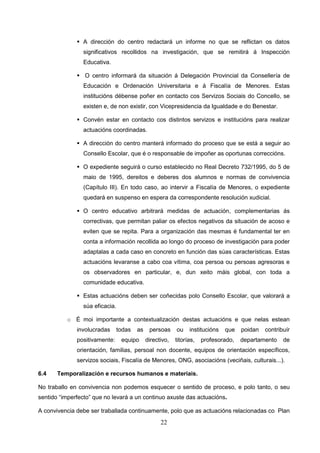 A dirección do centro redactará un informe no que se reflictan os datos
                significativos recollidos na investigación, que se remitirá á Inspección
                Educativa.

                 O centro informará da situación á Delegación Provincial da Consellería de
                Educación e Ordenación Universitaria e á Fiscalía de Menores. Estas
                institucións débense poñer en contacto cos Servizos Sociais do Concello, se
                existen e, de non existir, con Vicepresidencia da Igualdade e do Benestar.

                Convén estar en contacto cos distintos servizos e institucións para realizar
                actuacións coordinadas.

                A dirección do centro manterá informado do proceso que se está a seguir ao
                Consello Escolar, que é o responsable de impoñer as oportunas correccións.

                O expediente seguirá o curso establecido no Real Decreto 732/1995, do 5 de
                maio de 1995, dereitos e deberes dos alumnos e normas de convivencia
                (Capítulo III). En todo caso, ao intervir a Fiscalía de Menores, o expediente
                quedará en suspenso en espera da correspondente resolución xudicial.

                O centro educativo arbitrará medidas de actuación, complementarias ás
                correctivas, que permitan paliar os efectos negativos da situación de acoso e
                eviten que se repita. Para a organización das mesmas é fundamental ter en
                conta a información recollida ao longo do proceso de investigación para poder
                adaptalas a cada caso en concreto en función das súas características. Estas
                actuacións levaranse a cabo coa vítima, coa persoa ou persoas agresoras e
                os observadores en particular, e, dun xeito máis global, con toda a
                comunidade educativa.

                Estas actuacións deben ser coñecidas polo Consello Escolar, que valorará a
                súa eficacia.

          o É moi importante a contextualización destas actuacións e que nelas estean
              involucradas      todas   as    persoas     ou    institucións   que   poidan   contribuír
              positivamente:     equipo      directivo,   titorías,   profesorado,   departamento    de
              orientación, familias, persoal non docente, equipos de orientación específicos,
              servizos sociais, Fiscalía de Menores, ONG, asociacións (veciñais, culturais...).

6.4    Temporalización e recursos humanos e materiais.

No traballo en convivencia non podemos esquecer o sentido de proceso, e polo tanto, o seu
sentido “imperfecto” que no levará a un continuo axuste das actuacións.

A convivencia debe ser traballada continuamente, polo que as actuacións relacionadas co Plan
                                                   22
 