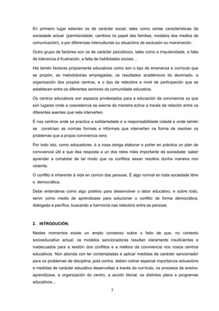 En primeiro lugar estarían os de carácter social, tales como certas características da
sociedade actual (permisividade, cambios no papel das familias, modelos dos medios de
comunicación), e por diferenzas interculturais ou situacións de exclusión ou marxinación.

Outro grupo de factores son os de carácter psicolóxico, tales como a impulsividade, a falta
de tolerancia á frustración, a falta de habilidades sociais…

Hai tamén factores propiamente educativos como son o tipo de ensinanza e currículo que
se propón, as metodoloxías empregadas, os resultados académicos do alumnado, a
organización dos propios centros, e o tipo de relacións e nivel de participación que se
establecen entre os diferentes sectores da comunidade educativa.

Os centros educativos son espazos privilexiados para a educación da convivencia xa que
son lugares onde a coexistencia se exerce de maneira activa a través da relación entre os
diferentes axentes que nela interveñen.

É nos centros onde se practica a solidariedade e a responsabilidade cidadá e onde tamén
se   constrúen as normas formais e informais que interveñen na forma de resolver os
problemas que a propia convivencia xera.

Por todo isto, como educadores, é a nosa obriga elaborar e poñer en práctica un plan de
convivencia útil e que dea resposta a un dos retos máis importante da sociedade: saber
aprender a cohabitar de tal modo que os conflitos sexan resoltos dunha maneira non
violenta.

O conflito é inherente á vida en común das persoas. É algo normal en toda sociedade libre
e democrática.

Debe entenderse como algo positivo para desenvolver o labor educativo, e sobre todo,
servir como medio de aprendizaxe para solucionar o conflito de forma democrática,
dialogada e pacífica, buscando a harmonía nas relacións entre as persoas.



2. INTRODUCIÓN.

Nestes momentos existe un amplo consenso sobre o feito de que, no contexto
socioeducativo actual, os modelos sancionadores resultan claramente insuficientes e
inadecuados para a xestión dos conflitos e a mellora da convivencia nos nosos centros
educativos. Non abonda con ter contempladas e aplicar medidas de carácter sancionador
para os problemas de disciplina; pola contra, deben cobrar especial importancia actuacións
e medidas de carácter educativo desenvoltas a través do currículo, os procesos de ensino-
aprendizaxe, a organización do centro, a acción titorial, os distintos plans e programas
educativos...
                                            3
 