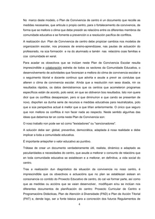 No marco deste modelo, o Plan de Convivencia de centro é un documento que recolle as
medidas necesarias, que articula o propio centro, para o fortalecemento da convivencia, de
forma que se mellore o clima que debe presidir as relacións entre os diferentes membros da
comunidade educativa e se fomente a prevención e a resolución pacífica de conflitos.

A realización dun Plan de Convivencia de centro debe propiciar cambios nos modelos de
organización escolar, nos procesos de ensino-aprendizaxe, nas pautas de actuación do
profesorado, na súa formación e na do alumnado e tamén nas relacións coas familias e
coa comunidade en xeral.

Para acadar os obxectivos que se inclúen neste Plan de Convivencia Escolar resulta
imprescindible a colaboración estreita de todos os sectores da Comunidade Educativa, o
desenvolvemento de actividades que favorezan a mellora do clima de convivencia escolar e
o seguimento titorial e docente continuo que advirta e axude a previr as condutas que
alteren o clima de convivencia escolar. Aínda que a resolución non sexa doada, nin os
resultados rápidos, os datos demóstrannos que os centros que acometeron programas
específicos están de acordo, polo xeral, en que se obtiveron bos resultados. Isto non quere
dicir que os conflitos desaparezan, pero si que diminuíron e que cando se presentan de
novo, dispoñen xa dunha serie de recursos e medidas educativas para neutralizalos, polo
que a súa perspectiva actual é mellor que a que tiñan anteriormente. O único que seguro
que non mellora os conflitos é non facer nada ao respecto. Neste sentido algunhas das
ideas que debemos ter en conta neste Plan de Convivencia son:

O noso traballo non pode ser só como "lexisladores" ou "sancionadores".

A solución debe ser: global, preventiva, democrática, adaptada á nosa realidade e debe
implicar a toda a comunidade educativa.

É importante antepoñer o valor educativo ao punitivo.

Trátase de crear un documento verdadeiramente útil, realista, dinámico e adaptado as
peculiaridades e necesidades do centro, que axude a mellorar o conxunto de relacións que
en toda comunidade educativa se establecen e a mellorar, en definitiva, a vida social do
centro.

Tras a realización dun diagnóstico da situación da convivencia no noso centro, é
imprescindible que os obxectivos e actuacións que no plan se establezan estean en
consonancia co contido do Proxecto Educativo de centro, do cal vai formar parte, así como
que as medidas ou accións que se vaian desenvolver, modifiquen e/ou se inclúan nos
diferentes documentos de planificación do centro: Proxecto Curricular de Centro e
Programacións Didácticas, Plan de Atención á Diversidade (PAD) e Plan de Acción Titorial
(PAT) e, dende logo, ser a fonte básica para a concreción dos futuros Regulamentos de
                                           4
 