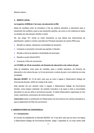 Réxime Interno.



  3. MARCO LEGAL.

  Lei orgánica 2/2006,do 3 de maio, de educación (LOE).

  Nesta lei recóllese entre os principios e fins do sistema educativo a educación para a
  prevención de conflitos e para a súa resolución pacífica, así como a non violencia en todos
  os ámbitos da vida persoal, familiar e social.

  No seu artigo 121, inclúe un matiz importante no que afecta aos instrumentos de
  planificación, xestión e control, pois fala dun Proxecto educativo do centro (PEC) que:

  •   Recolla os valores, obxectivos e prioridades de actuación.

  •   Incorpore a concreción curricular que aprobe o Claustro.

  •   Recolla a forma de atender á diversidade do alumnado.

  •   Recolla a acción titorial (PAT).

  •   Incorpore o Plan de convivencia.

  Lei 27/2005, do 30 de novembro, de fomento da educación e da cultura de paz.

  Esta lei establece unha serie de medidas, para o ámbito educativo, de fomento da
  educación e da cultura de paz, co fin de promover a cultura de paz e non-violencia na nosa
  sociedade.

  Decreto 85/2007, do 12 de abril, polo que se crea e regula o Observatorio Galego da
  Convivencia Escolar. (DOG do martes 8 de maio).

  Este decreto ten por obxecto crear e regular o Observatorio Galego da Convivencia
  Escolar, como órgano colexiado de carácter consultivo e de apoio a toda a comunidade
  educativa no que se refire á convivencia escolar. O citado Observatorio organízase en tres
  niveis: autonómico, provincial e de centro educativo.

  Instrucións sobre a constitución do Observatorio da Convivencia nos centros educativos e
  para a elaboración do Plan de convivencia.



4. OBSERVATORIO DA CONVIVENCIA.

  4.1. Composición.

  En función do establecido no Decreto 85/2007, do 12 de abril, polo que se crea e se regula
  o Observatorio Galego da Convivencia Escolar, artigo 7 (apartado 4), no noso centro está
                                               5
 