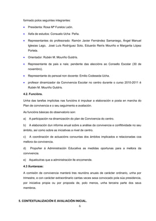 formado polos seguintes integrantes:

  •    Presidenta: Rosa Mª Furelos León.

  •    Xefa de estudos: Consuelo Ucha Peña.

  •    Representantes do profesorado: Ramón Javier Fernández Samaniego, Ángel Manuel
       Iglesias Lago, José Luís Rodríguez Soto, Eduardo Reirís Mouriño e Margarita López
       Portela.

  •    Orientador: Rubén M. Mouriño Guldrís.

  •    Representante de pais e nais: pendente das eleccións ao Consello Escolar (30 de
       novembro).

  •    Representante do persoal non docente: Emilio Codeseda Ucha.

  •    profesor dinamizador da Convivencia Escolar no centro durante o curso 2010-2011 é
       Rubén M. Mouriño Guldrís.

  4.2. Funcións.

  Unha das tarefas implícitas nas funcións é impulsar a elaboración e posta en marcha do
  Plan de convivencia e o seu seguimento e avaliación.

  As funcións básicas do observatorio son:

  a)   A participación na dinamización do plan de Convivencia do centro.

  b)   A elaboración dun informe anual sobre a análise da convivencia e conflitividade no seu
  ámbito, así como sobre as iniciativas a nivel de centro.

  c)    A coordinación de actuacións conxuntas dos ámbitos implicados e relacionadas coa
  mellora da convivencia.

  d)    Propoñer á Administración Educativa as medidas oportunas para a mellora da
  convivencia.

  e)   Aqueloutras que a administración lle encomende.

  4.3 Xuntanzas:

  A comisión de convivencia manterá tres reunións anuais de carácter ordinario, unha por
  trimestre, e con carácter extraordinario cantas veces sexa convocado pola súa presidencia,
  por iniciativa propia ou por proposta de, polo menos, unha terceira parte dos seus
  membros.



5. CONTEXTUALIZACIÓN E AVALIACIÓN INICIAL.
                                               6
 