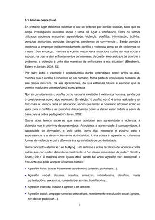 5.1 Análise conceptual.

En primeiro lugar debemos delimitar o que se entende por conflito escolar, dado que na
ampla investigación existente sobre o tema dá lugar a confusións. Entre os termos
utilizados podemos encontrar: agresividade, violencia, conflitos, intimidación, bullying,
condutas antisociais, condutas disruptivas, problemas de convivencia… Sendo común a
tendencia a empregar indiscriminadamente conflito e violencia como se de sinónimos se
tratase. Sen embargo, “mentres o conflito responde a situacións cotiás da vida social e
escolar, na que se dan enfrontamentos de intereses, discusión e necesidade de abordar o
problema, a violencia é unha das maneiras de enfrontarse a esa situación” (Etxeberría,
Esteve y Jordán, 2001, 82).

Por outro lado, a violencia é consecuencia dunha aprendizaxe como antes se dixo,
mentres que o conflito é inherente ao ser humano, forma parte da convivencia humana, da
súa propia natureza, da súa aprendizaxe, da súa estrutura básica e esencial que lle
permite madurar e desenvolverse como persoa.

Non só consideramos o conflito como natural e inevitable á existencia humana, senón que
o consideramos como algo necesario. En efecto, “o conflito no só é unha realidade e un
feito máis ou menos cotiá en educación, senón que tamén é necesario afrontalo como un
valor, pois o conflito e as posicións discrepantes poden e deben xerar debate e servir de
base para a crítica pedagóxica” (Jares, 2002)

Outros dous termos sobre os que existe confusión son agresividade e violencia. A
violencia non é sinónimo de agresividade. Asociamos a agresividade á combatividade, á
capacidade de afirmación, e polo tanto, como algo necesario e positivo para a
supervivencia e o desenvolvemento do individuo. Unha cousa é agresión ou diferentes
formas de violencia e outra diferente é a agresividade ou combatividade.

Outro concepto a definir é o de bullyng. Este refírese a actos repetidos de violencia contra
outros que non poden defenderse facilmente, é “un abuso sistemático de poder” (Smith y
Sharp,1994). O maltrato entre iguais dáse cando hai unha agresión non accidental e
frecuente que pode adoptar diferentes formas:

• Agresión física: atacar fisicamente aos demais (patadas, puñetazos...).

• Agresión    verbal:   alcumes,   insultos,    ameazas,   intimidacións,   desafíos,   malas
  contestacións, vexacións, comentarios racistas, humillacións...

• Agresión indirecta: inducir a agredir a un terceiro.

• Agresión social: propagar rumores pexorativos, rexeitamento e exclusión social (ignorar,
  non deixar participar…).

                                            7
 