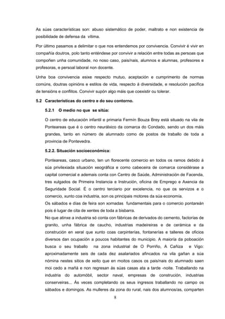 As súas características son: abuso sistemático de poder, maltrato e non existencia de
posibilidade de defensa da vítima.

Por último pasamos a delimitar o que nos entendemos por convivencia. Convivir é vivir en
compañía doutros, polo tanto enténdese por convivir a relación entre todas as persoas que
compoñen unha comunidade, no noso caso, pais/nais, alumnos e alumnas, profesores e
profesoras, e persoal laboral non docente.

Unha boa convivencia esixe respecto mutuo, aceptación e cumprimento de normas
comúns, doutras opinións e estilos de vida, respecto á diversidade, e resolución pacífica
de tensións e conflitos. Convivir supón algo máis que coexistir ou tolerar.

5.2 Características do centro e do seu contorno.

     5.2.1   O medio no que se sitúa:

     O centro de educación infantil e primaria Fermín Bouza Brey está situado na vila de
     Ponteareas que é o centro neurálxico da comarca do Condado, sendo un dos máis
     grandes, tanto en número de alumnado como de postos de traballo de toda a
     provincia de Pontevedra.

     5.2.2. Situación socioeconómica:

     Ponteareas, casco urbano, ten un florecente comercio en todos os ramos debido á
     súa privilexiada situación xeográfica e como cabeceira de comarca considérase a
     capital comercial e ademais conta con Centro de Saúde, Administración de Facenda,
     tres xulgados de Primeira Instancia e Instrución, oficina de Emprego e Axencia da
     Seguridade Social. É o centro terciario por excelencia, no que os servizos e o
     comercio, xunto coa industria, son os principais motores da súa economía.
     Os sábados e días de feira son xornadas fundamentais para o comercio pontareán
     pois é lugar de cita de xentes de toda a bisbarra.
     No que atinxe a industria só conta con fábricas de derivados do cemento, factorías de
     granito, unha fábrica de caucho, industrias madeireiras e de cerámica e da
     construción en xeral que xunto coas carpinterías, fontanerías e talleres de oficios
     diversos dan ocupación a poucos habitantes do municipio. A maioría da poboación
     busca o seu traballo          na zona industrial de O Porriño, A Cañiza        e Vigo:
     aproximadamente seis de cada dez asalariados afincados na vila gañan a súa
     nómina nestes sitios de xeito que en moitos casos os pais/nais do alumnado saen
     moi cedo a mañá e non regresan ás súas casas ata a tarde -noite. Traballando na
     industria   do   automóbil,    sector   naval,   empresas   de construción,   industrias
     conserveiras... Ás veces completando os seus ingresos traballando no campo os
     sábados e domingos. As mulleres da zona do rural, nais dos alumnos/as, comparten
                                             8
 