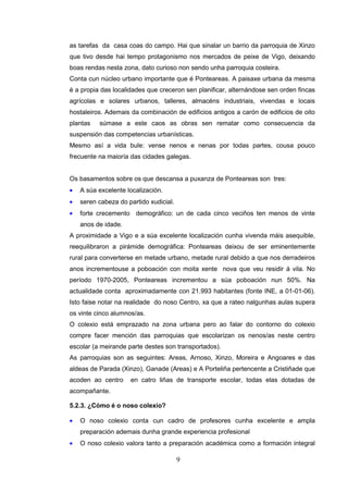as tarefas da casa coas do campo. Hai que sinalar un barrio da parroquia de Xinzo
que tivo desde hai tempo protagonismo nos mercados de peixe de Vigo, deixando
boas rendas nesta zona, dato curioso non sendo unha parroquia costeira.
Conta cun núcleo urbano importante que é Ponteareas. A paisaxe urbana da mesma
é a propia das localidades que creceron sen planificar, alternándose sen orden fincas
agrícolas e solares urbanos, talleres, almacéns industriais, vivendas e locais
hostaleiros. Ademais da combinación de edificios antigos a carón de edificios de oito
plantas   súmase a este caos as obras sen rematar como consecuencia da
suspensión das competencias urbanísticas.
Mesmo así a vida bule: vense nenos e nenas por todas partes, cousa pouco
frecuente na maioría das cidades galegas.


Os basamentos sobre os que descansa a puxanza de Ponteareas son tres:
•   A súa excelente localización.
•   seren cabeza do partido xudicial.
•   forte crecemento demográfico: un de cada cinco veciños ten menos de vinte
    anos de idade.
A proximidade a Vigo e a súa excelente localización cunha vivenda máis asequible,
reequilibraron a pirámide demográfica: Ponteareas deixou de ser eminentemente
rural para converterse en metade urbano, metade rural debido a que nos derradeiros
anos incrementouse a poboación con moita xente nova que veu residir á vila. No
período 1970-2005, Ponteareas incrementou a súa poboación nun 50%. Na
actualidade conta aproximadamente con 21.993 habitantes (fonte INE, a 01-01-06).
Isto faise notar na realidade do noso Centro, xa que a rateo nalgunhas aulas supera
os vinte cinco alumnos/as.
O colexio está emprazado na zona urbana pero ao falar do contorno do colexio
compre facer mención das parroquias que escolarizan os nenos/as neste centro
escolar (a meirande parte destes son transportados).
As parroquias son as seguintes: Areas, Arnoso, Xinzo, Moreira e Angoares e das
aldeas de Parada (Xinzo), Ganade (Areas) e A Porteliña pertencente a Cristiñade que
acoden ao centro     en catro liñas de transporte escolar, todas elas dotadas de
acompañante.

5.2.3. ¿Cómo é o noso colexio?

•   O noso colexio conta cun cadro de profesores cunha excelente e ampla
    preparación ademais dunha grande experiencia profesional
•   O noso colexio valora tanto a preparación académica como a formación integral

                                        9
 
