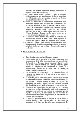 autoría y los hechos cometidos, siendo innecesario el
     esclarecimiento de los mismos.
  § Las faltas leves cuyos hechos y autoría resulten
     evidentes podrán ser sancionadas de forma inmediata
     por el Profesor, quien comunicará al tutor y a la Jefa de
     Estudios la sanción impuesta.
  § Cuando sea necesaria la obtención de información para
     aclarar los hechos, será el tutor quien, una vez recibida
     la comunicación de la falta cometida, oirá al alumno
     infractor y, en su caso, a cuantas personas se considere
     necesario. Posteriormente, impondrá la sanción
     correspondiente de forma inmediata proponiéndola a la
     Jefe de Estudios o Directora en los casos en los que la
     competencia recaiga en alguna de ellas.
  § En cualquier caso, deberá respetarse el derecho de
     audiencia del alumno o, en su caso, de sus padres o
     tutores, con carácter previo a la adopción de la sanción.
  § La duración total del procedimiento no excederá de siete
     días naturales, dejando constancia escrita de la sanción
     adoptada junto con los hechos y fundamentos que la
     sustentan.

Ø PROCEDIMIENTO ESPECIAL


  §   Se aplicará en caso de las faltas muy graves.
  §   La Directora en el plazo de dos días, desde que tuvo
      conocimiento de la falta cometida, incoará el expediente y
      designará a un Profesor como instructor. Como medida
      provisional, comunicándolo al Consejo Escolar, podrá
      decidir la suspensión de asistencia al centro, o a
      determinadas actividades o clases por un período no
      superior a cinco días lectivos.
  §   La incoación del expediente y el nombramiento del
      instructor se comunicará al alumno y a sus padres o
      tutores legales.
  §   El instructor, en un plazo no superior a cuatro días lectivos,
      y una vez esclarecidos los hechos, notificará al alumno y a
      sus padres o tutores legales el pliego de cargos y las
      sanciones que se podrían imponer, dándoles un plazo de
      dos días lectivos para realizar las alegaciones pertinentes.
  §   Concluida la instrucción del expediente, el instructor
      formulará, en el plazo de dos días lectivos, la propuesta de
      resolución, conteniendo los hechos o conductas que se
      imputan al alumno, la calificación de los mismos, las
      circunstancias atenuantes o agravantes, si las hubiere, y la
      sanción que se propone.
  §   El instructor dará audiencia al alumno y a sus padres o
      tutores legales para comunicarles la propuesta de
      resolución y el plazo de dos días para alegaciones. En


                                                                 26
 