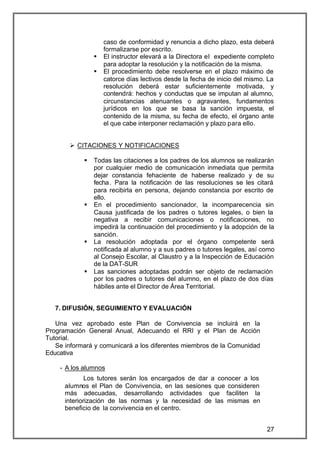 caso de conformidad y renuncia a dicho plazo, esta deberá
                    formalizarse por escrito.
                §   El instructor elevará a la Directora el expediente completo
                    para adoptar la resolución y la notificación de la misma.
                §   El procedimiento debe resolverse en el plazo máximo de
                    catorce días lectivos desde la fecha de inicio del mismo. La
                    resolución deberá estar suficientemente motivada, y
                    contendrá: hechos y conductas que se imputan al alumno,
                    circunstancias atenuantes o agravantes, fundamentos
                    jurídicos en los que se basa la sanción impuesta, el
                    contenido de la misma, su fecha de efecto, el órgano ante
                    el que cabe interponer reclamación y plazo para ello.


       Ø CITACIONES Y NOTIFICACIONES

            §   Todas las citaciones a los padres de los alumnos se realizarán
                por cualquier medio de comunicación inmediata que permita
                dejar constancia fehaciente de haberse realizado y de su
                fecha. Para la notificación de las resoluciones se les citará
                para recibirla en persona, dejando constancia por escrito de
                ello.
            §   En el procedimiento sancionador, la incomparecencia sin
                Causa justificada de los padres o tutores legales, o bien la
                negativa a recibir comunicaciones o notificaciones, no
                impedirá la continuación del procedimiento y la adopción de la
                sanción.
            §   La resolución adoptada por el órgano competente será
                notificada al alumno y a sus padres o tutores legales, así como
                al Consejo Escolar, al Claustro y a la Inspección de Educación
                de la DAT-SUR
            §   Las sanciones adoptadas podrán ser objeto de reclamación
                por los padres o tutores del alumno, en el plazo de dos días
                hábiles ante el Director de Área Territorial.


   7. DIFUSIÓN, SEGUIMIENTO Y EVALUACIÓN

   Una vez aprobado este Plan de Convivencia se incluirá en la
Programación General Anual, Adecuando el RRI y el Plan de Acción
Tutorial.
   Se informará y comunicará a los diferentes miembros de la Comunidad
Educativa

    - A los alumnos
              Los tutores serán los encargados de dar a conocer a los
      alumnos el Plan de Convivencia, en las sesiones que consideren
      más adecuadas, desarrollando actividades que faciliten la
      interiorización de las normas y la necesidad de las mismas en
      beneficio de la convivencia en el centro.


                                                                             27
 