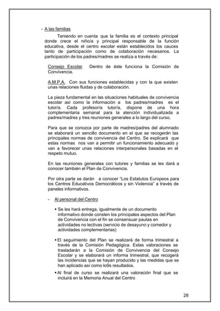 - A las familias
        Teniendo en cuenta que la familia es el contexto principal
 donde crece el niño/a y principal responsable de la función
 educativa, desde el centro escolar están establecidos los cauces
 tanto de participación como de colaboración necesarios. La
 participación de los padres/madres se realiza a través de:

   Consejo Escolar.     Dentro de éste funciona la Comisión de
   Convivencia.

   A.M.P.A. Con sus funciones establecidas y con la que existen
   unas relaciones fluidas y de colaboración.

   La pieza fundamental en las situaciones habituales de convivencia
   escolar así como la información a los padres/madres es el
   tutor/a. Cada profesor/a tutor/a, dispone de una hora
   complementaria semanal para la atención individualizada a
   padres/madres y tres reuniones generales a lo largo del curso.

   Para que se conozca por parte de madres/padres del alumnado
   se elaborará un sencillo documento en el que se recogerán las
   principales normas de convivencia del Centro. Se explicará que
   estas normas nos van a permitir un funcionamiento adecuado y
   van a favorecer unas relaciones interpersonales basadas en el
   respeto mutuo.

   En las reuniones generales con tutores y familias se les dará a
   conocer también el Plan de Convivencia.

   Por otra parte se darán a conocer “Los Estatutos Europeos para
   los Centros Educativos Democráticos y sin Violencia” a través de
   paneles informativos.

   -   Al personal del Centro

       § Se les hará entrega, igualmente de un documento
         informativo donde consten los principales aspectos del Plan
         de Convivencia con el fin se consensuar pautas en
         actividades no lectivas (servicio de desayuno y comedor y
         actividades complementarias)

       § El seguimiento del Plan se realizará de forma trimestral a
         través de la Comisión Pedagógica. Estas valoraciones se
         trasladarán a la Comisión de Convivencia del Consejo
         Escolar y se elaborará un informa trimestral, que recogerá
         las incidencias que se hayan producido y las medidas que se
         han aplicado así como lo9s resultados.
       § Al final de curso se realizará una valoración final que se
         incluirá en la Memoria Anual del Centro


                                                                       28
 