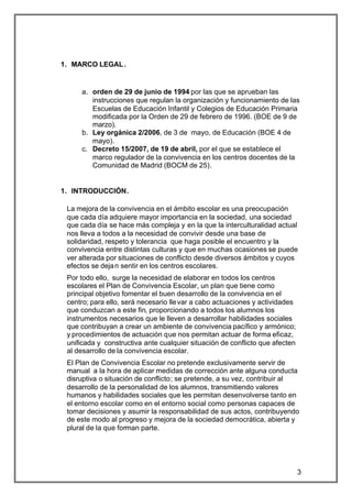 1. MARCO LEGAL .


     a. orden de 29 de junio de 1994 por las que se aprueban las
        instrucciones que regulan la organización y funcionamiento de las
        Escuelas de Educación Infantil y Colegios de Educación Primaria
        modificada por la Orden de 29 de febrero de 1996. (BOE de 9 de
        marzo).
     b. Ley orgánica 2/2006, de 3 de mayo, de Educación (BOE 4 de
        mayo).
     c. Decreto 15/2007, de 19 de abril, por el que se establece el
        marco regulador de la convivencia en los centros docentes de la
        Comunidad de Madrid (BOCM de 25).


1. INTRODUCCIÓN.

 La mejora de la convivencia en el ámbito escolar es una preocupación
 que cada día adquiere mayor importancia en la sociedad, una sociedad
 que cada día se hace más compleja y en la que la interculturalidad actual
 nos lleva a todos a la necesidad de convivir desde una base de
 solidaridad, respeto y tolerancia que haga posible el encuentro y la
 convivencia entre distintas culturas y que en muchas ocasiones se puede
 ver alterada por situaciones de conflicto desde diversos ámbitos y cuyos
 efectos se deja n sentir en los centros escolares.
 Por todo ello, surge la necesidad de elaborar en todos los centros
 escolares el Plan de Convivencia Escolar, un plan que tiene como
 principal objetivo fomentar el buen desarrollo de la convivencia en el
 centro; para ello, será necesario lle var a cabo actuaciones y actividades
 que conduzcan a este fin, proporcionando a todos los alumnos los
 instrumentos necesarios que le lleven a desarrollar habilidades sociales
 que contribuyan a crear un ambiente de convivencia pacífico y armónico;
 y procedimientos de actuación que nos permitan actuar de forma eficaz,
 unificada y constructiva ante cualquier situación de conflicto que afecten
 al desarrollo de la convivencia escolar.
 El Plan de Convivencia Escolar no pretende exclusivamente servir de
 manual a la hora de aplicar medidas de corrección ante alguna conducta
 disruptiva o situación de conflicto; se pretende, a su vez, contribuir al
 desarrollo de la personalidad de los alumnos, transmitiendo valores
 humanos y habilidades sociales que les permitan desenvolverse tanto en
 el entorno escolar como en el entorno social como personas capaces de
 tomar decisiones y asumir la responsabilidad de sus actos, contribuyendo
 de este modo al progreso y mejora de la sociedad democrática, abierta y
 plural de la que forman parte.




                                                                              3
 