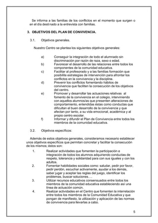Se informa a las familias de los conflictos en el momento que surgen o
  en el día desti nado a la entrevista con familias.

3. OBJETIVOS DEL PLAN DE CONVIVENCIA.

  3.1.    Objetivos generales.

     Nuestro Centro se plantea los siguientes objetivos generales:

          a)        Conseguir la integración de todo el alumnado sin
                    discriminación por razón de raza, sexo o edad.
          b)        Favorecer el desarrollo de las relaciones entre todos los
                    componentes de la comunidad educativa.
          c)        Facilitar al profesorado y a las familias formación que
                    posibilite estrategias de intervención para afrontar los
                    conflictos en la convivencia y la disciplina.
          d)        Prevenir los conflictos fomentando hábitos de
                    convivencia que faciliten la consecución de los objetivos
                    del centro.
          e)        Promover y desarrollar las actuaciones relativas al
                    fomento de la convivencia en el colegio, interviniendo
                    con aquellos alumnos/as que presenten alteraciones de
                    comportamiento, entendidas éstas como conductas que
                    dificultan el buen desarrollo de la convivencia y que
                    afectan por tanto, a su vida emocional, académica y al
                    propio centro escolar.
          f)        Informar y difundir el Plan de Convivencia entre todos los
                    miembros de la comunidad educativa.

  3.2.    Objetivos específicos:

  Además de estos objetivos generales, consideramos necesario establecer
unos objetivos específicos que permitan concretar y facilitar la consecución
de los mismos; éstos son:
    1.         Realizar actividades que fomenten la participación e
               integración de todos los alumnos adquiriendo conductas de
               respeto, tolerancia y solidaridad para con sus iguales y con los
               adultos.
    2.         Fomentar habilidades sociales como: saludar, pedir por favor,
               pedir perdón, escuchar activamente, ayudar a los demás,
               saber jugar y aceptar las reglas del juego, identificar los
               problemas, buscar soluciones….
    3.         Utilizar recursos educativos consensuados entre todos los
               miembros de la comunidad educativa estableciendo así una
               línea de actuación común.
    4.         Realizar actividades en el Centro que fomenten la interrelación
               entre todos los miembros de la Comunidad Educativa y que
               pongan de manifiesto, la utilización y aplicación de las normas
               de convivencia para llevarlas a cabo.


                                                                              5
 