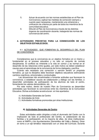 5.        Actuar de acuerdo con las normas establecidas en el Plan de
                  Convivencia y aplicar las medidas de corrección siempre y
                  cuando sean necesarias, manteniendo una coherencia y
                  unificación de criterios por parte de todos los miembros de la
                  comunidad educativa.
        6.        Difundir el Plan de Convivencia a través de los distintos
                  órganos de coordinación docente, trabajando las normas de
                  convivencia del centro.


    4. ACTIVIDADES PREVISTAS PARA LA CONSECUCIÓN DE LOS
       OBJETIVOS ESTABLECIDOS.


      4.1. ACTIVIDADES       QUE FOMENTAN EL DESARROLLO DEL PLAN
    DE CONVIVENCIA


      Consideramos que la convivencia es un objetivo formativo en sí mismo y
fundamental en el proceso educativo y no sólo un conjunto de normas
disciplinarias. El conflicto es inherente a la vida en común y es normal en el
desarrollo de las relaciones entre iguales, por este motivo se deben establecer
cauces para el aprendizaje de la convivencia de forma dialogada y pacífica.
      Cuando sea necesaria una corrección o sanción tendrá un propósito
formativo, ya que la disciplina debe favorecer objetivos educativos estimulando
cambios cognitivos, emocionales y conductuales.
        Las actuaciones irán encaminadas a fomentar actitudes que favorecen la
convivencia; a establecer cauces de colaboración y diálogo con las familias; a
desarrollar actividades de participación de los alumnos de todo el centro,
fomentando los valores democráticos, etc….
      Por este motivo, dentro de nuestro Plan de Convivencia se desarrollan
actividades que favorecen la convivencia entre los miembros de la Comunidad
Educativa. Dichas actividades se estructuran en tres apartados:

      A) Actividades Generales de Centro
      B) Actividades de Ciclo
      C) Actividades formativas promovidas por otras Instituciones.



             A) Actividades Generales de Centro

       Estas actividades están dirigidas a todo el alumnado del Centro con la
    implicación de todo el profesorado del Centro, la colaboración de las
    familias y la participación, en la mayoría de ellas, de otras instituciones
    como el AMPA y los Ayuntamientos (Serranillos del Valle y Batres). Giran
    en torno a un eje temático relacionado con un área del Currículo. Durante



                                                                                   6
 