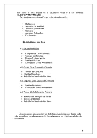 este curso el área elegida es la Educación Física y el Eje temático
   “CUERPO Y MOVIMIENTO”
       Se relacionan a continuación por orden de celebración.


          §    Halloween
          §    Jornadas de Navidad
          §    Jornadas para la Paz
          §    Carnaval
          §    Jornadas C ulturales
          §    Fin de curso.


            B) Actividades por Ciclo


      b.1) Educación Infantil

        v      Cumpleaños ( 1 vez al mes)
        v      Talleres con familias
        v      Fiestas fin de proyecto
        v      Salida didácticas
        v      Actividades Medio-Ambientales

      b.2) Primer Ciclo Educación Primaria

        v     Talleres de Consumo
        v     Salidas Didácticas
        v     Actividades Medio-Ambientales

      b.3) Segundo Ciclo Educación Primaria

        v      Salidas Didácticas
        v      Actividades Medio-Ambientales

      b.4) Tercer Ciclo Educación Primaria

        v     Estancia en albergue de 5 días
        v     Salidas Didácticas
        v     Actividades Medio-Ambientales




        A continuación se presentan las distintas actuaciones que, desde cada
ciclo, se realizan para la consecución de cada uno de los objetivos del plan de
convivencia




                                                                                  7
 