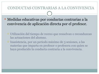 CONDUCTAS CONTRARIAS A LA CONVIVENCIA

 Medidas educativas por conductas contrarias a la
 convivencia de aplicación directa por el profesor.

    Utilización del tiempo de recreo que resuelvan o reconduzcan
     las actuaciones del alumno.
    Inasistencia, por un periodo máximo de 3 sesiones, a las
     materias que imparta en profesor o profesora con quien se
     haya producido la conducta contraria a la convivencia.
 