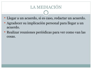LA MEDIACIÓN

 Llegar a un acuerdo, si es caso, redactar un acuerdo.
 Agradecer su implicación personal para llegar a un
  acuerdo.
 Realizar reuniones periódicas para ver como van las
  cosas.
 