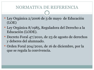NORMATIVA DE REFERENCIA

 Ley Orgánica 2/2006 de 3 de mayo de Educación
  (LOE)
 Ley Orgánica 8/1985, Reguladora del Derecho a la
  Educación (LODE).
 Decreto Foral 47/2010, de 23 de agosto de derechos
  y deberes del alumnado.
 Orden Foral 204/2010, de 16 de diciembre, por la
  que se regula la convivencia.
 