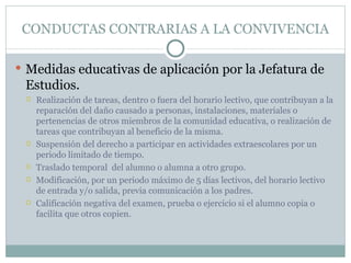 CONDUCTAS CONTRARIAS A LA CONVIVENCIA

 Medidas educativas de aplicación por la Jefatura de
 Estudios.
    Realización de tareas, dentro o fuera del horario lectivo, que contribuyan a la
     reparación del daño causado a personas, instalaciones, materiales o
     pertenencias de otros miembros de la comunidad educativa, o realización de
     tareas que contribuyan al beneficio de la misma.
    Suspensión del derecho a participar en actividades extraescolares por un
     periodo limitado de tiempo.
    Traslado temporal del alumno o alumna a otro grupo.
    Modificación, por un periodo máximo de 5 días lectivos, del horario lectivo
     de entrada y/o salida, previa comunicación a los padres.
    Calificación negativa del examen, prueba o ejercicio si el alumno copia o
     facilita que otros copien.
 