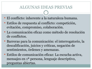 ALGUNAS IDEAS PREVIAS

 El conflicto: inherente a la naturaleza humana.
 Estilos de respuesta al conflicto: competición,
  evitación, compromiso, colaboración.
 La comunicación eficaz como método de resolución
  de conflictos.
 Barreras para la comunicación: el interrogatorio, la
  descalificación, juicios y críticas, negación de
  sentimientos, órdenes y amenazas.
 Estilos de comunicación eficaz: La escucha activa,
  mensajes en 1ª persona, lenguaje descriptivo,
  preguntas abiertas.
 