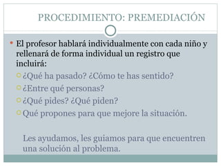 PROCEDIMIENTO: PREMEDIACIÓN

 El profesor hablará individualmente con cada niño y
 rellenará de forma individual un registro que
 incluirá:
  ¿Qué ha pasado? ¿Cómo te has sentido?

  ¿Entre qué personas?

  ¿Qué pides? ¿Qué piden?
  Qué propones para que mejore la situación.



   Les ayudamos, les guiamos para que encuentren
   una solución al problema.
 