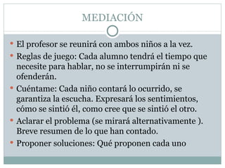 MEDIACIÓN

 El profesor se reunirá con ambos niños a la vez.
 Reglas de juego: Cada alumno tendrá el tiempo que
  necesite para hablar, no se interrumpirán ni se
  ofenderán.
 Cuéntame: Cada niño contará lo ocurrido, se
  garantiza la escucha. Expresará los sentimientos,
  cómo se sintió él, como cree que se sintió el otro.
 Aclarar el problema (se mirará alternativamente ).
  Breve resumen de lo que han contado.
 Proponer soluciones: Qué proponen cada uno
 