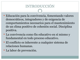 INTRODUCCIÓN

 Educación para la convivencia, fomentando valores
  democráticos, integradores y de exigencia de
  comportamientos necesarios para el mantenimiento
  de un clima positivo de cohesión social. Disciplina
  positiva.
 La convivencia como fin educativo en sí mismo y
  fundamental en todo proceso educativo.
 El conflicto es inherente a cualquier sistema de
  relaciones humanas.
 La labor de prevención.
 