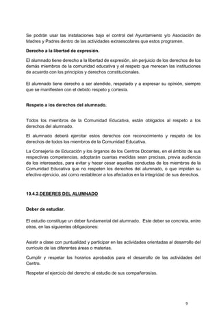 9
Se podrán usar las instalaciones bajo el control del Ayuntamiento y/o Asociación de
Madres y Padres dentro de las actividades extraescolares que estos programen.
Derecho a la libertad de expresión.
El alumnado tiene derecho a la libertad de expresión, sin perjuicio de los derechos de los
demás miembros de la comunidad educativa y el respeto que merecen las instituciones
de acuerdo con los principios y derechos constitucionales.
El alumnado tiene derecho a ser atendido, respetado y a expresar su opinión, siempre
que se manifiesten con el debido respeto y cortesía.
Respeto a los derechos del alumnado.
Todos los miembros de la Comunidad Educativa, están obligados al respeto a los
derechos del alumnado.
El alumnado deberá ejercitar estos derechos con reconocimiento y respeto de los
derechos de todos los miembros de la Comunidad Educativa.
La Consejería de Educación y los órganos de los Centros Docentes, en el ámbito de sus
respectivas competencias, adoptarán cuantas medidas sean precisas, previa audiencia
de los interesados, para evitar y hacer cesar aquellas conductas de los miembros de la
Comunidad Educativa que no respeten los derechos del alumnado, o que impidan su
efectivo ejercicio, así como restablecer a los afectados en la integridad de sus derechos.
10.4.2.DEBERES DEL ALUMNADO
Deber de estudiar.
El estudio constituye un deber fundamental del alumnado. Este deber se concreta, entre
otras, en las siguientes obligaciones:
Asistir a clase con puntualidad y participar en las actividades orientadas al desarrollo del
currículo de las diferentes áreas o materias.
Cumplir y respetar los horarios aprobados para el desarrollo de las actividades del
Centro.
Respetar el ejercicio del derecho al estudio de sus compañeros/as.
 