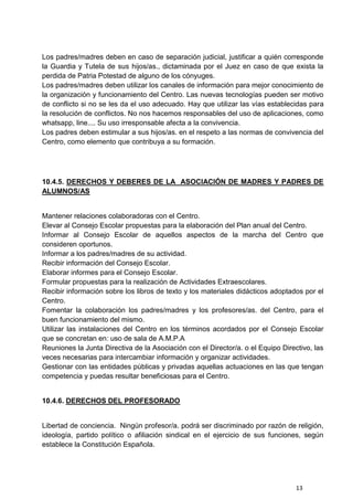 13
Los padres/madres deben en caso de separación judicial, justificar a quién corresponde
la Guardia y Tutela de sus hijos/as., dictaminada por el Juez en caso de que exista la
perdida de Patria Potestad de alguno de los cónyuges.
Los padres/madres deben utilizar los canales de información para mejor conocimiento de
la organización y funcionamiento del Centro. Las nuevas tecnologías pueden ser motivo
de conflicto si no se les da el uso adecuado. Hay que utilizar las vías establecidas para
la resolución de conflictos. No nos hacemos responsables del uso de aplicaciones, como
whatsapp, line.... Su uso irresponsable afecta a la convivencia.
Los padres deben estimular a sus hijos/as. en el respeto a las normas de convivencia del
Centro, como elemento que contribuya a su formación.
10.4.5. DERECHOS Y DEBERES DE LA ASOCIACIÓN DE MADRES Y PADRES DE
ALUMNOS/AS
Mantener relaciones colaboradoras con el Centro.
Elevar al Consejo Escolar propuestas para la elaboración del Plan anual del Centro.
Informar al Consejo Escolar de aquellos aspectos de la marcha del Centro que
consideren oportunos.
Informar a los padres/madres de su actividad.
Recibir información del Consejo Escolar.
Elaborar informes para el Consejo Escolar.
Formular propuestas para la realización de Actividades Extraescolares.
Recibir información sobre los libros de texto y los materiales didácticos adoptados por el
Centro.
Fomentar la colaboración los padres/madres y los profesores/as. del Centro, para el
buen funcionamiento del mismo.
Utilizar las instalaciones del Centro en los términos acordados por el Consejo Escolar
que se concretan en: uso de sala de A.M.P.A
Reuniones la Junta Directiva de la Asociación con el Director/a. o el Equipo Directivo, las
veces necesarias para intercambiar información y organizar actividades.
Gestionar con las entidades públicas y privadas aquellas actuaciones en las que tengan
competencia y puedas resultar beneficiosas para el Centro.
10.4.6. DERECHOS DEL PROFESORADO
Libertad de conciencia. Ningún profesor/a. podrá ser discriminado por razón de religión,
ideología, partido político o afiliación sindical en el ejercicio de sus funciones, según
establece la Constitución Española.
 