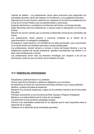 14
Libertad de cátedra. Los profesores/as. tienen plena autonomía para desarrollar sus
actividades docentes, dentro del respeto a la Constitución y a la Legislación Educativa.
Dignidad de la función docente, debiendo ser respetado en los términos establecidos por
la Ley de la Función Pública y por los padres/madres y alumnos/as.
Presentar libremente su candidatura a la Dirección del Centro y al Consejo Escolar.
Elegir libremente entre los profesores/as. a quienes mejor lo representen en el Consejo
Escolar.
Derecho de reunión siempre que no perturbe el desarrollo normal de las actividades del
Centro.
Los profesores/as. tienen derecho a promover iniciativas en el ámbito de la
experimentación o investigación pedagógica.
El profesor/a. tendrá derecho a la intimidad de sus datos personales, cuyo conocimiento
en el Centro tendrá una finalidad reservada a causas profesionales.
Los profesores/as. tendrán derecho a conocer a través del Equipo Directivo y con las
obligaciones propias del secreto profesional, aquellas circunstancias que afecten a su
labor como profesores/as o tutores.
Los profesores/as tienen todo los derechos homólogos con respecto a los de los
alumnos/as y todos los que se deriven de los deberes de estos.
10.4.7.DEBERES DEL PROFESORADO
Actualizarse y perfeccionarse en su profesión.
Formar parte de los Claustros y asistencia obligatoria a sus reuniones.
No abandonar el Centro sin conocimiento del Equipo Directivo y por causa justificada.
Notificar y justificar las faltas de asistencia.
Mantener una conducta respetuosa y digna con los distintos miembros de la Comunidad
Educativa.
Participar activamente, en las reuniones de Nivel, Equipos y Órganos Colegiados.
Mantener una actitud abierta ante la crítica de sus trabajos.
Cumplimentar la documentación pedagógica exigida.
Informar a las autoridades académicas en los aspectos que le sean requeridos sobre el
desarrollo de su trabajo.
Colaborar en el desarrollo de las actividades generales.
 