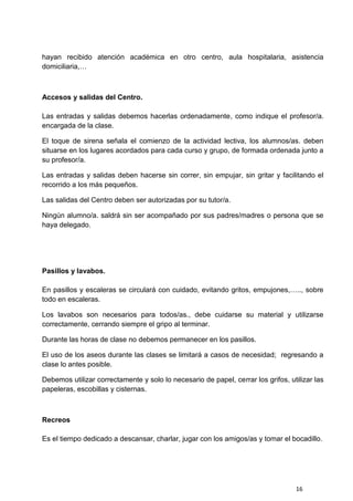 16
hayan recibido atención académica en otro centro, aula hospitalaria, asistencia
domiciliaria,…
Accesos y salidas del Centro.
Las entradas y salidas debemos hacerlas ordenadamente, como indique el profesor/a.
encargada de la clase.
El toque de sirena señala el comienzo de la actividad lectiva, los alumnos/as. deben
situarse en los lugares acordados para cada curso y grupo, de formada ordenada junto a
su profesor/a.
Las entradas y salidas deben hacerse sin correr, sin empujar, sin gritar y facilitando el
recorrido a los más pequeños.
Las salidas del Centro deben ser autorizadas por su tutor/a.
Ningún alumno/a. saldrá sin ser acompañado por sus padres/madres o persona que se
haya delegado.
Pasillos y lavabos.
En pasillos y escaleras se circulará con cuidado, evitando gritos, empujones,….., sobre
todo en escaleras.
Los lavabos son necesarios para todos/as., debe cuidarse su material y utilizarse
correctamente, cerrando siempre el gripo al terminar.
Durante las horas de clase no debemos permanecer en los pasillos.
El uso de los aseos durante las clases se limitará a casos de necesidad; regresando a
clase lo antes posible.
Debemos utilizar correctamente y solo lo necesario de papel, cerrar los grifos, utilizar las
papeleras, escobillas y cisternas.
Recreos
Es el tiempo dedicado a descansar, charlar, jugar con los amigos/as y tomar el bocadillo.
 