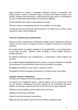 17
Están prohibidos los juegos y actividades peligrosas (carreras incontroladas, tirar
piedras, peleas, manchar o ensuciar la ropa o el cuerpo de los demás, empujar en las
fuentes, molestar a otros alumnos/as., invadir la pista de juego cuando no corresponde a
su curso, cometer faltas intencionadas en la práctica de deportes).
Queda prohibido tirar al suelo o a las papeleras la comida.
Durante el recreo no se puede permanecer en los pasillos ni en las clases.
Los días de lluvia, los alumnos/as, permanecerán en las clases con sus tutores y otros
maestros/as según horario establecido.
Trato con compañeros/as y profesores/as.
Debemos saludar, presentarnos correctamente, solicitar ayuda o material con actitud de
respeto, así como utilizar un lenguaje correcto con cualquier miembro de la Comunidad
Educativa.
No se debe ofender con gestos o palabras a los compañeros/as. o a los profesores/as.,
es una falta muy grave. Debemos utilizar el diálogo y no los modales violentos y
palabras ofensivas.
No debemos interrumpir a los compañeros/as. o profesores/as. cuando realizan otra
actividad.
Es un deber respetar las pertenencias de los demás y un derecho respetar a la intimidad
de las personas, el incumplimiento de esta norma se considera como grave.
Es obligación de todos/as. acudir limpios y aseados al Centro.
Es obligación devolver los objetos encontrados en el recinto escolar: aula, patios,…
Limpieza, material e instalaciones
El colegio es de todos/as, tenemos la obligación de cuidarlo.
De acuerdo con la legislación vigente, cualquier deterioro que se produzca por el mal
uso del material o instalaciones del Centro, además de ser considerado falta grave,
deberán ser reparado a cargo del alumno/a o alumnos/as que lo hayan realizado.
Debemos usar las papeleras, tanto en clase como en el recreo.
Mantener la clase limpia y ordenada.
Cuidar el uso de las ventanas y las persianas.
Debemos cerrar las puertas cuando salimos los últimos y apagar las luces.
 