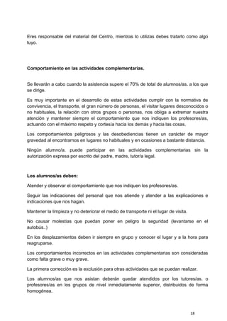 18
Eres responsable del material del Centro, mientras lo utilizas debes tratarlo como algo
tuyo.
Comportamiento en las actividades complementarias.
Se llevarán a cabo cuando la asistencia supere el 70% de total de alumnos/as. a los que
se dirige.
Es muy importante en el desarrollo de estas actividades cumplir con la normativa de
convivencia, el transporte, el gran número de personas, el visitar lugares desconocidos o
no habituales, la relación con otros grupos o personas, nos obliga a extremar nuestra
atención y mantener siempre el comportamiento que nos indiquen los profesores/as,
actuando con el máximo respeto y cortesía hacia los demás y hacia las cosas.
Los comportamientos peligrosos y las desobediencias tienen un carácter de mayor
gravedad al encontrarnos en lugares no habituales y en ocasiones a bastante distancia.
Ningún alumno/a. puede participar en las actividades complementarias sin la
autorización expresa por escrito del padre, madre, tutor/a legal.
Los alumnos/as deben:
Atender y observar el comportamiento que nos indiquen los profesores/as.
Seguir las indicaciones del personal que nos atiende y atender a las explicaciones e
indicaciones que nos hagan.
Mantener la limpieza y no deteriorar el medio de transporte ni el lugar de visita.
No causar molestias que puedan poner en peligro la seguridad (levantarse en el
autobús..)
En los desplazamientos deben ir siempre en grupo y conocer el lugar y a la hora para
reagruparse.
Los comportamientos incorrectos en las actividades complementarias son consideradas
como falta grave o muy grave.
La primera corrección es la exclusión para otras actividades que se puedan realizar.
Los alumnos/as que nos asistan deberán quedar atendidos por los tutores/as. o
profesores/as en los grupos de nivel inmediatamente superior, distribuidos de forma
homogénea.
 