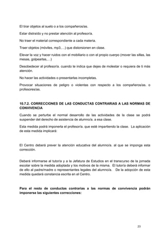 23
El tirar objetos al suelo o a los compañeros/as.
Estar distraído y no prestar atención al profesor/a.
No traer el material correspondiente a cada materia.
Traer objetos (móviles, mp3,…) que distorsionen en clase.
Elevar la voz y hacer ruidos con el mobiliario o con el propio cuerpo (mover las sillas, las
mesas, golpearlas,…)
Desobedecer al profesor/a. cuando te indica que dejes de molestar o requiera de ti más
atención.
No hacer las actividades o presentarlas incompletas.
Provocar situaciones de peligro o violentas con respecto a los compañeros/as. o
profesores/as.
10.7.2. CORRECCIONES DE LAS CONDUCTAS CONTRARIAS A LAS NORMAS DE
CONVIVENCIA
Cuando se perturbe el normal desarrollo de las actividades de la clase se podrá
suspender del derecho de asistencia de alumno/a. a esa clase.
Esta medida podrá imponerla el profesor/a. que esté impartiendo la clase. La aplicación
de esta medida implicará:
El Centro deberá prever la atención educativa del alumno/a. al que se imponga esta
corrección.
Deberá informarse al tutor/a y a la Jefatura de Estudios en el transcurso de la jornada
escolar sobre la medida adoptada y los motivos de la misma. El tutor/a deberá informar
de ello al padre/madre o representantes legales del alumno/a. De la adopción de esta
medida quedará constancia escrita en el Centro.
Para el resto de conductas contrarias a las normas de convivencia podrán
imponerse las siguientes correcciones:
 
