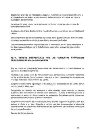 25
El deterioro grave de las instalaciones, recursos materiales o documentos del Centro, o
en las pertenencias de los demás miembros de la comunidad educativa, así como la
sustracción de las mismas.
La reiteración en un mismo curso escolar de conductas contrarias a las normas de
convivencia del Centro.
Cualquier acto dirigido directamente a impedir el normal desarrollo de las actividades del
Centro.
El incumplimiento de las correcciones impuestas, salvo que la Comisión de Convivencia
considere que este incumplimiento sea debido a causas justificadas
Las conductas gravemente perjudiciales para la convivencia en el Centro prescribirán a
los dos meses contados a partir de la fecha de su omisión, excluyendo los periodos
vacacionales.
10.7.4. MEDIDAS DISCIPLINARIAS POR LAS CONDUCTAS GRAVEMENTE
PERJUDICIALES PARA LA CONVIVENCIA
Por las conductas gravemente perjudiciales para la convivencia podrán imponerse las
siguientes medidas disciplinarias:
Realización de tareas fuera del horario lectivo que contribuyan a la mejora y desarrollo
de las actividades del Centro, así como a reparar el daño causado en las instalaciones,
recursos materiales o documentos del Centro.
Suspensión del derecho a participar en las actividades extraescolares del Centro por un
periodo máximo de un mes.
Suspensión del derecho de asistencia a determinadas clases durante un periodo
superior a tres días lectivos e inferior a dos semanas. Durante el tiempo que dure la
suspensión, el alumno/a. deberá realizar las actividades formativas que se determinen
para evitar la interrupción en el proceso formativo.
Suspensión del derecho de asistencia al Centro durante un periodo superior a tres días
lectivos e inferior a un mes. Durante el periodo que dure la suspensión, el alumno/a.
deberá realizar las actividades formativas que se determinen para evitar la interrupción
de su proceso formativo.
Cambio de Centro docente.
 