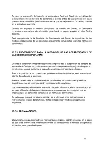 26
En caso de suspensión del derecho de asistencia al Centro el Director/a. podrá levantar
la suspensión de su derecho de asistencia al Centro antes del agotamiento del plazo
previsto en la corrección, previa constatación de que se ha producido un cambio positivo
en la actitud del alumno/a.
Cuando se imponga la medida disciplinaria de cambio de Centro, la Consejería
competencia en materia de educación garantizará un puesto escolar en otro Centro
docente.
Será competencia de la Comisión de Convivencia del Centro la imposición de las
medidas disciplinarias de las conductas gravemente perjudiciales para las normas de
convivencia.
10.7.5. PROCEDIMIENTO PARA LA IMPOSICIÓN DE LAS CORRECCIONES Y DE
LAS MEDIDAS DISCIPLINARIAS
Cuando la corrección o medida disciplinaria a imponer sea la suspensión del derecho de
asistencia al Centro o las contempladas por conductas gravemente perjudiciales para la
convivencia, se dará audiencia a sus padres/madres o representantes legales.
Para la imposición de las correcciones y de las medidas disciplinarias, será preceptivo el
trámite de audiencia al alumno/a.
Además deberá oírse al profesor/a o tutor del alumno/a las correcciones y medidas
disciplinarias que se impongan serán inmediatamente ejecutadas.
Los profesores/as y el tutor/a del alumno/a., deberán informar al jefe/a. de estudios y, en
su caso, al tutor/a., de las correcciones que se impongan por las conductas que se
impongan por las conductas contrarias a las normas de convivencia.
En todo caso, quedará constancia escrita y se le informará a los padres/madres o
representantes legales del alumno/a. de las correcciones y medidas disciplinarias
impuestas.
10.7.6. RECLAMACIONES.
El alumno/a., sus padres/madres o representantes legales, podrán presentar en el plazo
de dos días lectivos una reclamación contra las correcciones o medidas disciplinarias
impuestas, ante quién las impuso.
 
