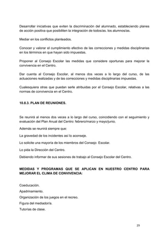 29
Desarrollar iniciativas que eviten la discriminación del alumnado, estableciendo planes
de acción positiva que posibiliten la integración de todos/as. los alumnos/as.
Mediar en los conflictos planteados.
Conocer y valorar el cumplimiento efectivo de las correcciones y medidas disciplinarias
en los términos en que hayan sido impuestas.
Proponer al Consejo Escolar las medidas que considere oportunas para mejorar la
convivencia en el Centro.
Dar cuenta al Consejo Escolar, al menos dos veces a lo largo del curso, de las
actuaciones realizadas y de las correcciones y medidas disciplinarias impuestas.
Cualesquiera otras que puedan serle atribuidas por el Consejo Escolar, relativas a las
normas de convivencia en el Centro.
10.8.3. PLAN DE REUNIONES.
Se reunirá al menos dos veces a lo largo del curso, coincidiendo con el seguimiento y
evaluación del Plan Anual del Centro: febrero/marzo y mayo/junio.
Además se reunirá siempre que:
La gravedad de los incidentes así lo aconseje.
Lo solicite una mayoría de los miembros del Consejo Escolar.
Lo pida la Dirección del Centro.
Debiendo informar de sus sesiones de trabajo al Consejo Escolar del Centro.
MEDIDAS Y PROGRAMAS QUE SE APLICAN EN NUESTRO CENTRO PARA
MEJORAR EL CLIMA DE CONVIVENCIA:
Coeducación.
Apadrinamiento.
Organización de los juegos en el recreo.
Figura del mediador/a.
Tutorías de clase.
 