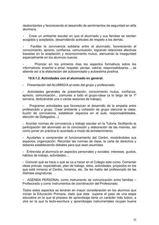 32
desbordantes y favoreciendo el desarrollo de sentimientos de seguridad en el/la
alumno/a.
- Crear un ambiente escolar en que el alumnado y sus familias se sientan
acogidos y aceptados, desarrollando actitudes de respeto a los demás.
- Facilitar la convivencia solidaria entre el alumnado, favoreciendo el
conocimiento, aprecio, confianza, comunicación, logrando relaciones afectivas
basadas en la aceptación y reconocimiento mutuo, atenuando la inseguridad
especialmente en los alumnos nuevos.
- Priorizar en los primeros días los aspectos formativos sobre los
informativos: enseñar a amar, respetar, pensar, valorar, responsabilizarse..., se
atiende así a la elaboración del autoconcepto y autoestima positiva.
10.9.1.2. Actividades con el alumnado en general.
- Presentación del ALUMNO/A al resto del grupo y profesorado.
- Actividades generales de presentación, conocimiento mutuo, confianza,
aprecio, comunicación... comunes a todo el grupo-clase (a lo largo de la 1ª
semana, dedicándole una o varias sesiones de trabajo).
- Programar actividades que favorezcan el desarrollo de la empatía entre
profesorado y grupo. Crear ambiente y cohesión de grupo (decorar la clase,
buzón de convivencia, establecer espacios en el aula, responsabilidades,
elección de Delegados...).
- Acordar normas de convivencia y trabajo escolar en la Tutoría, facilitando la
participación del alumnado en la concreción y elaboración de las mismas, así
como poner en práctica lo acordado a modo de entretenimiento.
- Ayudarles a comprender el funcionamiento del Centro, mostrándoles sus
espacios, organización. Recordar las normas de clase, la carta de derechos y
deberes estableciendo debates para que sean asumidas.
- Entrevista al alumno/a en aspectos personales y sociales: intereses, gustos,
hábitos de trabajo, actividades....
- Conocer qué se hace o qué se va a hacer en el Colegio este curso. Comentar
ideas previas, expectativas, plan de trabajo, retos, actividades, proyectos en los
que está inmerso el Centro, horarios, etc. Se les habla del profesorado de las
distintas asignaturas.
- AGENDA PERSONAL como instrumento de comunicación entre familias –
Profesorado y como instrumentos de coordinación del Profesorado.
Todos estos aspectos se tendrán en mayor consideración en los alumnos que
inician la Educación Primaria, dado que ésta supone el paso de una etapa
educativa en la que el proceso de aprendizaje tiene un carácter más lúdico, a
otra en la que la lecto-escritura y aprendizajes instrumentales ocupan buena
 