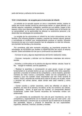 33
parte del tiempo y esfuerzo de los escolares.
10.9.1.3.Actividades de acogida para el alumnado de Infantil.
La entrada en la escuela supone un duro e importante cambio, implica la
salida del mundo familiar donde los alumnos/as tienen un papel definido y se
sienten seguros, aceptados, protegidos, queridos por sus padres. Llegan a otro
espacio nuevo que desconocen, pero les va a ser básico para la formación de
su personalidad, es la oportunidad de afianzar su autonomía personal y de
desarrollar las estrategias de socialización.
La acogida de los alumnos/as en Infantil ha de incluir actuaciones con las
familias y los niños/as dirigidas a aceptar y resolver de manera natural, gradual
y normalizada el conflicto que necesariamente produce el cambio, tomando
conciencia de que a la nueva situación han de adaptarse no sólo los niños/as,
sino también las familias y los docentes.
Por considerar vital este momento educativo, es importante preparar las
actividades de ACOGIDA que faciliten la ADAPTACIÓN del niño/a al entorno
escolar. Estas actividades son las que a continuación se desarrollan:
- Conocer el aula y algunas dependencias del Centro realizando visitas.
- Conocer, manipular y disfrutar con los diferentes materiales del entorno
escolar.
- Iniciarlos y continuarlos en la práctica de algunos hábitos: saludar, hacer la
fila, recoger el material, usar las papeleras…
- Realizar la asamblea o conversación en gran grupo: ocupa un lugar
fundamental en la jornada lectiva ya que nos permite entre otros aspectos:
aprender y recordar el nombre de los compañeros y de la maestra, aprender
nombres de niños nuevos y conocerlos, hablar con los compañeros y la
maestra y que nos cuenten cosas importantes que han vivido durante el
verano, iniciar y recordar las normas de la vida en el aula y en el patio, iniciar
y recordar las rutinas diarias, saber dónde está cada material y cómo
utilizarlo…
- Contar cuentos y cantar canciones, como las referidas al saludo, la
plastilina, los días de la semana, los dedos, la fila, los números, los colores,
la despedida… tienen, al igual que los cuentos, un componente afectivo
fundamental, suelen traer buenos recuerdos de momentos vividos con
anterioridad.
- Las actividades de socialización han sido de gran importancia, con los
compañeros y especialmente con la maestra para que nos vean como una
persona afectuosa y cercana que va a procurar que la estancia en la escuela
sea agradable, segura y propicie el desarrollo de sus capacidades:
cognitivas, afectivas, motrices, sociales y morales.
 