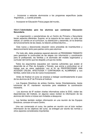 36
- Incorporar a estos/as alumnos/as a los programas específicos (aulas
lingüísticas...), cuando proceda.
- Incorporar en Educación Física juegos del mundo..
10.9.1.7.Actividades para los alumnos que comienzan Educación
Secundaria.
La organización y características de un Centro de Primaria y Secundaria
tienen aspectos diferentes. Supone, en la mayoría de los casos, un corte casi
radical, un cambio en el curriculum, su distribución y desarrollo, en la dinámica
de funcionamiento de las clases, la relación profesor/alumno....
Esta nueva y desconocida situación viene precedida de incertidumbre y
desconocimiento tanto para padres como para alumnos.
Por todo ello, debe prestarse especial atención al PROGRAMA TRÁNSITO
para garantizar la continuidad de las etapas con información y coordinación
para el profesorado, las familias y el alumnado del modelo organizativo y
curricular del Centro que los despide y el que los recibe.
Todos los argumentos expuestos son razones suficientes que avalan el
desarrollo de un Plan de Acogida y Tránsito, que anime a profundizar en el
trabajo que se viene realizando, con el fin de PROPORCIONAR UNA
ACOGIDA CÁLIDA, AFECTUOSA Y CONTINUADA AL ALUMNADO y sus
familias, sobre todo a los de nueva incorporación.
Antes de finalizar el curso se empieza a trabajar coordinadamente el paso
de los alumnos de 6º de Primaria al Instituto:
- Los Equipos Directivos de ambos Centros, los/as Orientadores/as, los/as
tutores/as de 6º, mantienen reuniones para establecer la coordinación
necesaria.
- Los alumnos de 6º reciben charlas informativas sobre la ESO, visitan las
dependencias del Instituto, en algunos casos reciben la información de los
alumnos del mismo e incluso son invitados a desayunar.
- Las familias también reciben información en una reunión de los Equipos
Directivos, conocen el nuevo Centro.
Una vez comenzado el curso, los padres en reunión con el tutor reciben
información de los objetivos del curso, se entregan por escrito las normas y
otros aspectos considerados importantes
 
