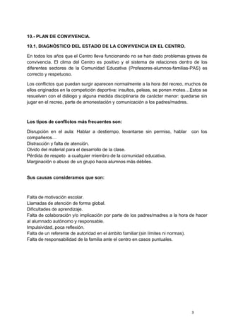 3
10.- PLAN DE CONVIVENCIA.
10.1. DIAGNÓSTICO DEL ESTADO DE LA CONVIVENCIA EN EL CENTRO.
En todos los años que el Centro lleva funcionando no se han dado problemas graves de
convivencia. El clima del Centro es positivo y el sistema de relaciones dentro de los
diferentes sectores de la Comunidad Educativa (Profesores-alumnos-familias-PAS) es
correcto y respetuoso.
Los conflictos que puedan surgir aparecen normalmente a la hora del recreo, muchos de
ellos originados en la competición deportiva: insultos, peleas, se ponen motes…Estos se
resuelven con el diálogo y alguna medida disciplinaria de carácter menor: quedarse sin
jugar en el recreo, parte de amonestación y comunicación a los padres/madres.
Los tipos de conflictos más frecuentes son:
Disrupción en el aula: Hablar a destiempo, levantarse sin permiso, hablar con los
compañeros…
Distracción y falta de atención.
Olvido del material para el desarrollo de la clase.
Pérdida de respeto a cualquier miembro de la comunidad educativa.
Marginación o abuso de un grupo hacia alumnos más débiles.
Sus causas consideramos que son:
Falta de motivación escolar.
Llamadas de atención de forma global.
Dificultades de aprendizaje.
Falta de colaboración y/o implicación por parte de los padres/madres a la hora de hacer
al alumnado autónomo y responsable.
Impulsividad, poca reflexión.
Falta de un referente de autoridad en el ámbito familiar:(sin límites ni normas).
Falta de responsabilidad de la familia ante el centro en casos puntuales.
 