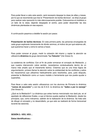 41
Para poder llevar a cabo esta sesión, será necesario despejar la clase de sillas y mesas,
por lo que se recomienda que tras la “Presentación de los/las técnicos”, se dirija al grupo
para realizar esta operación lo más silenciosamente posible. Colocaremos el mobiliario a
un lado de la clase, dejando despejado el centro, para poder desarrollar las dos
dinámicas planteadas en ese espacio.
A continuación pasamos a detallar la sesión por pasos:
Presentación de las/los técnicos: En esta primera parte, las personas encargadas de
cada grupo explicarán brevemente de dónde venimos, el motivo de por qué estamos allí,
qué queremos hacer y cómo lo vamos a hacer.
Para poder conocer al grupo, medir la cohesión del mismo y captar la atención se
utilizará la dinámica de grupo denominada “La Telaraña” (Ver Anexo II).
La existencia de conflictos: Con el fin de poder enmarcar el concepto de Mediación, y
que nuestra intervención cobre sentido, necesitamos contextualizarla dentro de un
marco más amplio que el meramente teórico. Creemos que es una línea lógica de
argumentación, primero llamar la atención sobre la cotidianidad de los conflictos y sobre
los mecanismos que utilizamos habitualmente para resolverlos, para, justo después,
presentar la Mediación como un nuevo modelo o herramienta que nos puede ayudar a
superarlos.
Para llevar a cabo esta sesión utilizaremos con los alumnos de Primaria la dinámica
“vamos de excursión” y con los de E.S.O. la dinámica de “todos a por la naranja”
(Ver Anexo II).
¿Qué es la Mediación?: La dinámica que antes hemos mencionado nos dará pie, en el
apartado de reflexiones finales, a que el técnico pueda explicar la Mediación, desde los
principios, que, como indicamos, saldrán de la realización de la dinámica. Se trata solo
de dibujar el concepto y no desarrollarlo, ya que esto se realizará de forma transversal
durante las sesiones.
SESIÓN 2.- VEO, VEO…
Datos Identificativos.-
 