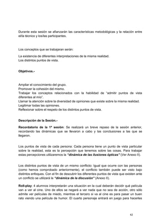 42
Durante esta sesión se afianzarán las características metodológicas y la relación entre
el/la técnico y los/las participantes.
Los conceptos que se trabajaran serán:
La existencia de diferentes interpretaciones de la misma realidad.
Los distintos puntos de vista.
Objetivos.-
Ampliar el conocimiento del grupo.
Promover la cohesión del mismo.
Trabajar los conceptos relacionados con la habilidad de “admitir puntos de vista
diferentes al mío”.
Llamar la atención sobre la diversidad de opiniones que existe sobre la misma realidad.
Legitimar todas las opiniones.
Reflexionar sobre el respeto de los distintos puntos de vista.
Descripción de la Sesión.-
Recordatorio de la 1ª sesión: Se realizará un breve repaso de la sesión anterior,
recordando las dinámicas que se llevaron a cabo y las conclusiones a las que se
llegaron.
Los puntos de vista de cada persona: Cada persona tiene un punto de vista particular
sobre la realidad, esta es la percepción que tenemos sobre las cosas. Para trabajar
estas percepciones utilizaremos la “dinámica de las ilusiones ópticas” (Ver Anexo II).
Los distintos puntos de vista de un mismo conflicto: Igual que ocurre con las personas
(como hemos comprobado anteriormente), el conflicto también puede ser visto bajo
distintos enfoques. Con el fin de descubrir los diferentes puntos de vista que existen ante
un conflicto se utilizará la “dinámica de la discusión” (Anexo II).
Roll-play: 4 alumnos interpretarán una situación en la cual deberán decidir qué película
van a ver al cine. Uno de ellos se negará a ver nada que no sea de acción, otro sólo
admite ver películas de miedo, mientras el tercero si va al cine es para pasar un buen
rato viendo una película de humor. El cuarto personaje entrará en juego para hacerles
 