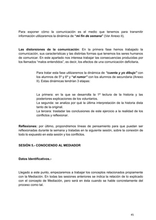 45
Para exponer cómo la comunicación es el medio que tenemos para transmitir
información utilizaremos la dinámica de “mi fin de semana” (Ver Anexo II).
Las distorsiones de la comunicación: En la primera fase hemos trabajado la
comunicación, sus características y las distintas formas que tenemos los seres humanos
de comunicar. En este apartado nos interesa trabajar las consecuencias producidas por
los llamados “malos entendidos”, es decir, los efectos de una comunicación deficitaria.
Para tratar esta fase utilizaremos la dinámica de “cuenta y yo dibujo” con
los alumnos de 5º y 6º y “el rumor” con los alumnos de secundaria (Anexo
II). Estas dinámicas tendrían 3 etapas:
La primera: en la que se desarrolla la 1ª lectura de la historia y las
posteriores explicaciones de los voluntarios.
La segunda: se analiza por qué la última interpretación de la historia dista
tanto de la original.
La tercera: trasladar las conclusiones de este ejercicio a la realidad de los
conflictos y reflexionar.
Reflexiones: por último, propondremos líneas de pensamiento para que puedan ser
reflexionadas durante la semana y tratadas en la siguiente sesión, sobre la conexión de
todo lo expuesto en esta sesión y los conflictos.
SESIÓN 5.- CONOCIENDO AL MEDIADOR
Datos Identificativos.-
Llegado a este punto, empezaremos a trabajar los conceptos relacionados propiamente
con la Mediación. En todas las sesiones anteriores se indica la relación de lo explicado
con el concepto de Mediación, pero será en ésta cuando se hable concretamente del
proceso como tal.
 