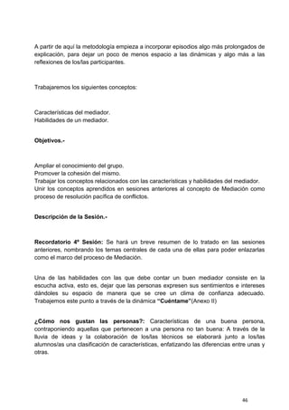 46
A partir de aquí la metodología empieza a incorporar episodios algo más prolongados de
explicación, para dejar un poco de menos espacio a las dinámicas y algo más a las
reflexiones de los/las participantes.
Trabajaremos los siguientes conceptos:
Características del mediador.
Habilidades de un mediador.
Objetivos.-
Ampliar el conocimiento del grupo.
Promover la cohesión del mismo.
Trabajar los conceptos relacionados con las características y habilidades del mediador.
Unir los conceptos aprendidos en sesiones anteriores al concepto de Mediación como
proceso de resolución pacífica de conflictos.
Descripción de la Sesión.-
Recordatorio 4º Sesión: Se hará un breve resumen de lo tratado en las sesiones
anteriores, nombrando los temas centrales de cada una de ellas para poder enlazarlas
como el marco del proceso de Mediación.
Una de las habilidades con las que debe contar un buen mediador consiste en la
escucha activa, esto es, dejar que las personas expresen sus sentimientos e intereses
dándoles su espacio de manera que se cree un clima de confianza adecuado.
Trabajemos este punto a través de la dinámica “Cuéntame”(Anexo II)
¿Cómo nos gustan las personas?: Características de una buena persona,
contraponiendo aquellas que pertenecen a una persona no tan buena: A través de la
lluvia de ideas y la colaboración de los/las técnicos se elaborará junto a los/las
alumnos/as una clasificación de características, enfatizando las diferencias entre unas y
otras.
 