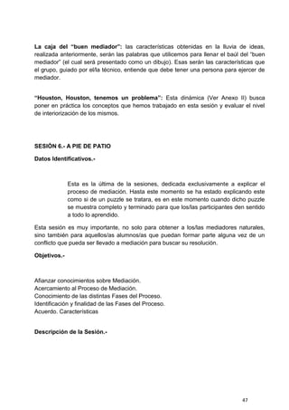 47
La caja del “buen mediador”: las características obtenidas en la lluvia de ideas,
realizada anteriormente, serán las palabras que utilicemos para llenar el baúl del “buen
mediador” (el cual será presentado como un dibujo). Esas serán las características que
el grupo, guiado por el/la técnico, entiende que debe tener una persona para ejercer de
mediador.
“Houston, Houston, tenemos un problema”: Esta dinámica (Ver Anexo II) busca
poner en práctica los conceptos que hemos trabajado en esta sesión y evaluar el nivel
de interiorización de los mismos.
SESIÓN 6.- A PIE DE PATIO
Datos Identificativos.-
Esta es la última de la sesiones, dedicada exclusivamente a explicar el
proceso de mediación. Hasta este momento se ha estado explicando este
como si de un puzzle se tratara, es en este momento cuando dicho puzzle
se muestra completo y terminado para que los/las participantes den sentido
a todo lo aprendido.
Esta sesión es muy importante, no solo para obtener a los/las mediadores naturales,
sino también para aquellos/as alumnos/as que puedan formar parte alguna vez de un
conflicto que pueda ser llevado a mediación para buscar su resolución.
Objetivos.-
Afianzar conocimientos sobre Mediación.
Acercamiento al Proceso de Mediación.
Conocimiento de las distintas Fases del Proceso.
Identificación y finalidad de las Fases del Proceso.
Acuerdo. Características
Descripción de la Sesión.-
 